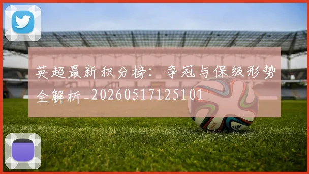英超最新积分榜：争冠与保级形势全解析_20260517125101