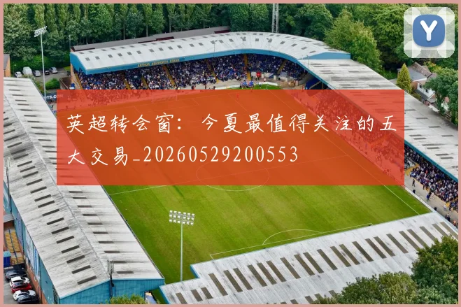 英超转会窗:今夏最值得关注的五大交易_20260529200553