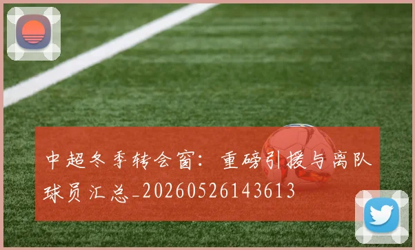 中超冬季转会窗：重磅引援与离队球员汇总_20260526143613