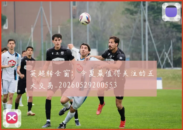 英超转会窗：今夏最值得关注的五大交易_20260529200553